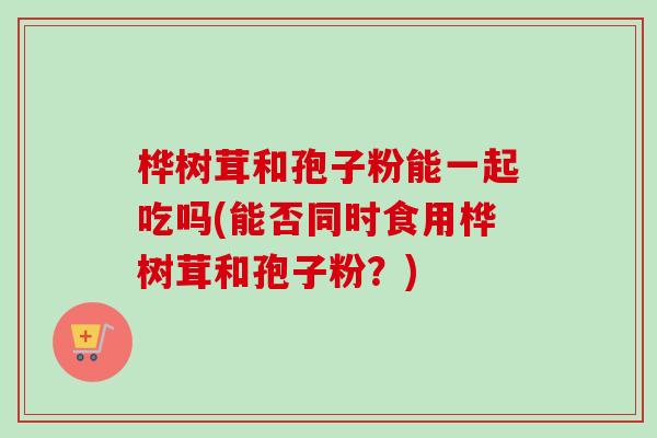桦树茸和孢子粉能一起吃吗(能否同时食用桦树茸和孢子粉？)