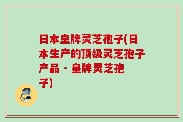 日本皇牌灵芝孢子(日本生产的灵芝孢子产品 - 皇牌灵芝孢子)