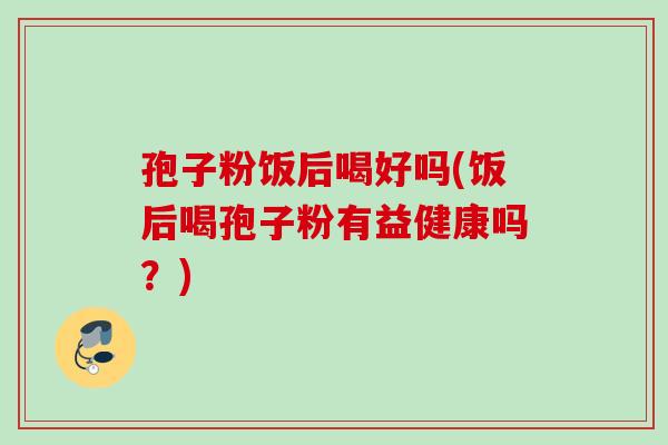 孢子粉饭后喝好吗(饭后喝孢子粉有益健康吗?) 孢子粉饭后喝好吗(饭后喝孢子粉有益健康吗?)