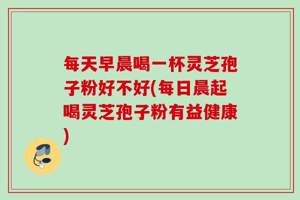 每天早晨喝一杯灵芝孢子粉好不好(每日晨起喝灵芝孢子粉有益健康) 每天早晨喝一杯灵芝孢子粉好不好(每日晨起喝灵芝孢子粉有益健康)