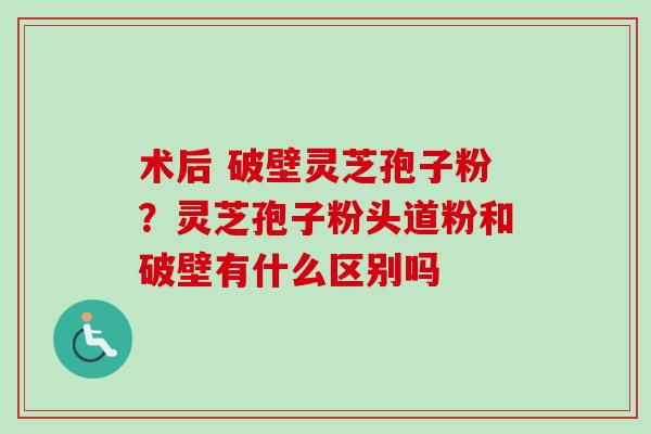 术后 破壁灵芝孢子粉？灵芝孢子粉头道粉和破壁有什么区别吗