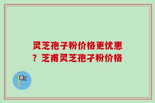 灵芝孢子粉价格更优惠？芝甫灵芝孢孑粉价格