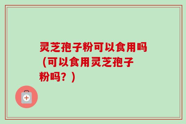 灵芝孢子粉可以食用吗 (可以食用灵芝孢子粉吗?) 灵芝孢子粉可以食用吗 (可以食用灵芝孢子粉吗?)