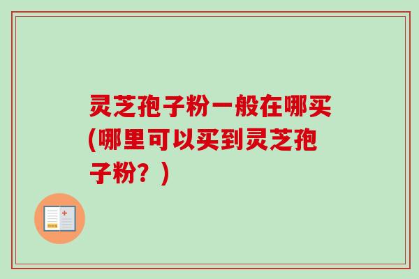 灵芝孢子粉一般在哪买(哪里可以买到灵芝孢子粉?) 灵芝孢子粉一般在哪买(哪里可以买到灵芝孢子粉?)