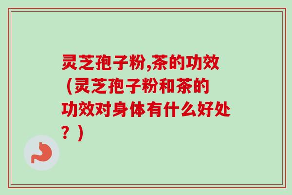 灵芝孢子粉,茶的功效 (灵芝孢子粉和茶的功效对身体有什么好处?) 灵芝孢子粉,茶的功效 (灵芝孢子粉和茶的功效对身体有什么好处?)