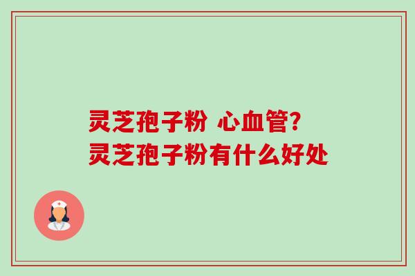 灵芝孢子粉 心?灵芝孢子粉有什么好处 灵芝孢子粉 心?灵芝孢子粉有什么好处
