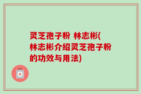 灵芝孢子粉 林志彬(林志彬介绍灵芝孢子粉的功效与用法)