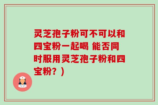 灵芝孢子粉可不可以和四宝粉一起喝 能否同时服用灵芝孢子粉和四宝粉?) 灵芝孢子粉可不可以和四宝粉一起喝 能否同时服用灵芝孢子粉和四宝粉?)