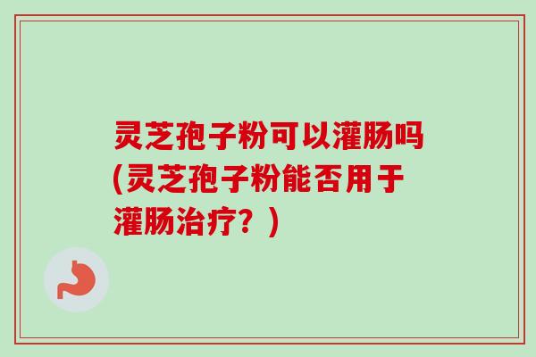灵芝孢子粉可以灌肠吗(灵芝孢子粉能否用于灌肠？)