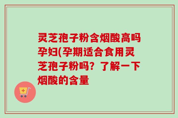 灵芝孢子粉含烟酸高吗孕妇(孕期适合食用灵芝孢子粉吗?了解一下烟酸的含量 灵芝孢子粉含烟酸高吗孕妇(孕期适合食用灵芝孢子粉吗?了解一下烟酸的含量