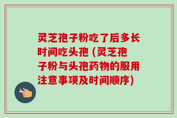 灵芝孢子粉吃了后多长时间吃头孢 (灵芝孢子粉与头孢的服用注意事项及时间顺序) 灵芝孢子粉吃了后多长时间吃头孢 (灵芝孢子粉与头孢的服用注意事项及时间顺序)