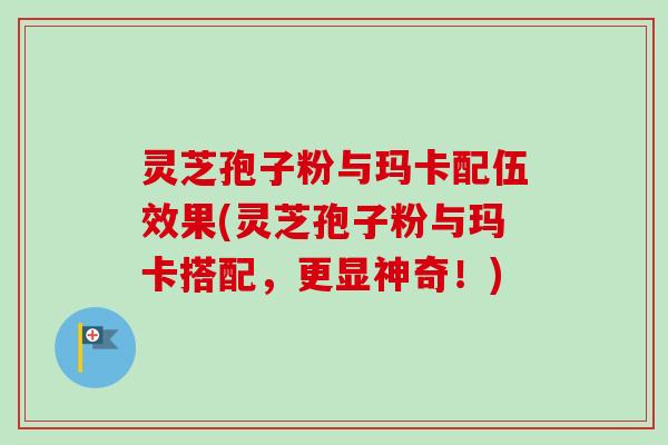 灵芝孢子粉与玛卡配伍效果(灵芝孢子粉与玛卡搭配,更显神奇!) 灵芝孢子粉与玛卡配伍效果(灵芝孢子粉与玛卡搭配,更显神奇!)