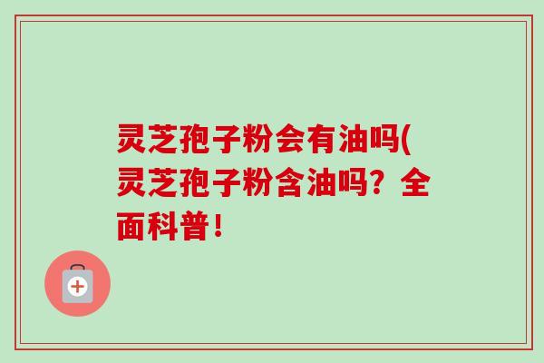 灵芝孢子粉会有油吗(灵芝孢子粉含油吗？全面科普！