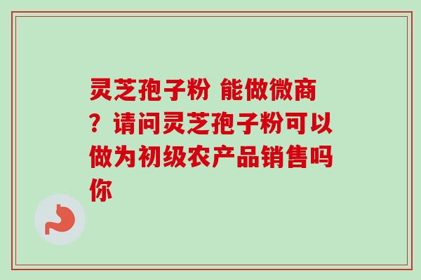 灵芝孢子粉 能做微商?请问灵芝孢子粉可以做为初级农产品销售吗你 灵芝孢子粉 能做微商?请问灵芝孢子粉可以做为初级农产品销售吗你