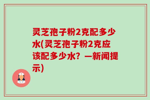灵芝孢子粉2克配多少水(灵芝孢子粉2克应该配多少水？—新闻提示)