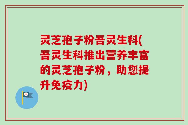 灵芝孢子粉吾灵生科(吾灵生科推出营养丰富的灵芝孢子粉，助您提升免疫力)