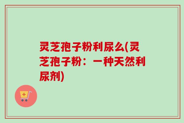 灵芝孢子粉利尿么(灵芝孢子粉：一种天然利尿剂)