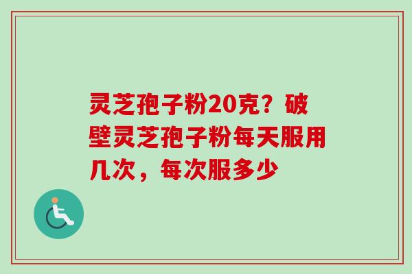 灵芝孢子粉20克？破壁灵芝孢子粉每天服用几次，每次服多少