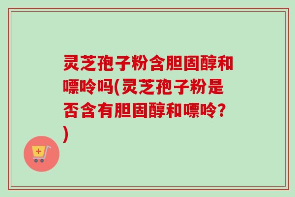 灵芝孢子粉含和嘌呤吗(灵芝孢子粉是否含有和嘌呤?) 灵芝孢子粉含和嘌呤吗(灵芝孢子粉是否含有和嘌呤?)