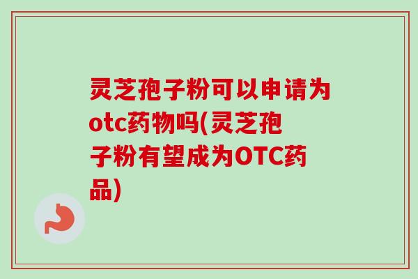 灵芝孢子粉可以申请为otc吗(灵芝孢子粉有望成为OTC药品) 灵芝孢子粉可以申请为otc吗(灵芝孢子粉有望成为OTC药品)