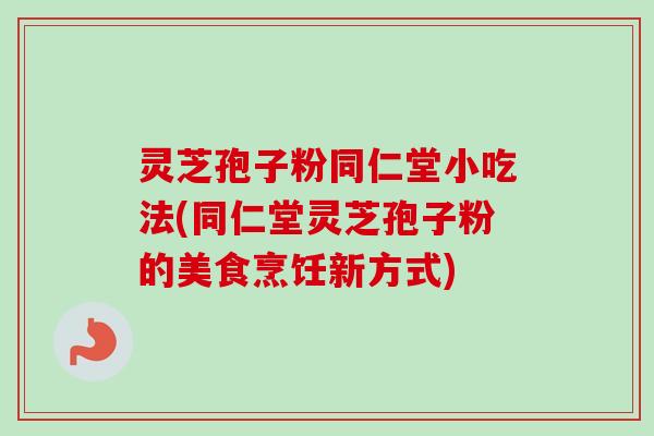 灵芝孢子粉同仁堂小吃法(同仁堂灵芝孢子粉的美食烹饪新方式)