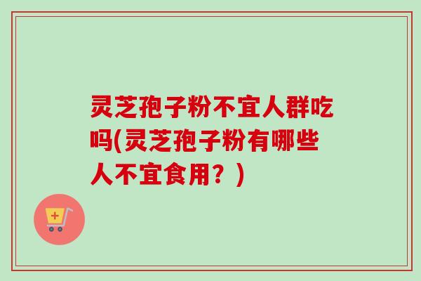 灵芝孢子粉不宜人群吃吗(灵芝孢子粉有哪些人不宜食用？)