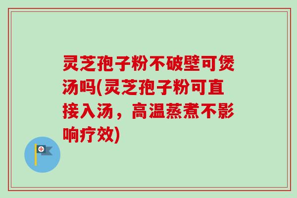 灵芝孢子粉不破壁可煲汤吗(灵芝孢子粉可直接入汤，高温蒸煮不影响疗效)