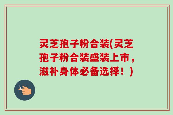 灵芝孢子粉合装(灵芝孢子粉合装盛装上市,滋补身体必备选择!) 灵芝孢子粉合装(灵芝孢子粉合装盛装上市,滋补身体必备选择!)
