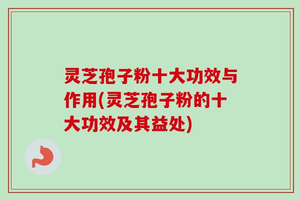 灵芝孢子粉十大功效与作用(灵芝孢子粉的十大功效及其益处)