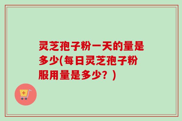 灵芝孢子粉一天的量是多少(每日灵芝孢子粉服用量是多少?) 灵芝孢子粉一天的量是多少(每日灵芝孢子粉服用量是多少?)