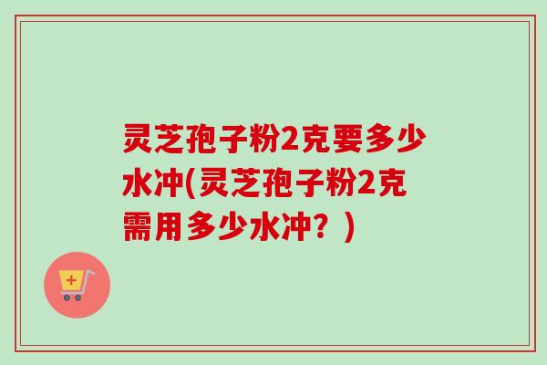 灵芝孢子粉2克要多少水冲(灵芝孢子粉2克需用多少水冲?) 灵芝孢子粉2克要多少水冲(灵芝孢子粉2克需用多少水冲?)