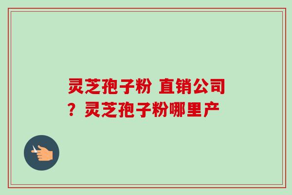 灵芝孢子粉 直销公司?灵芝孢子粉哪里产 灵芝孢子粉 直销公司?灵芝孢子粉哪里产