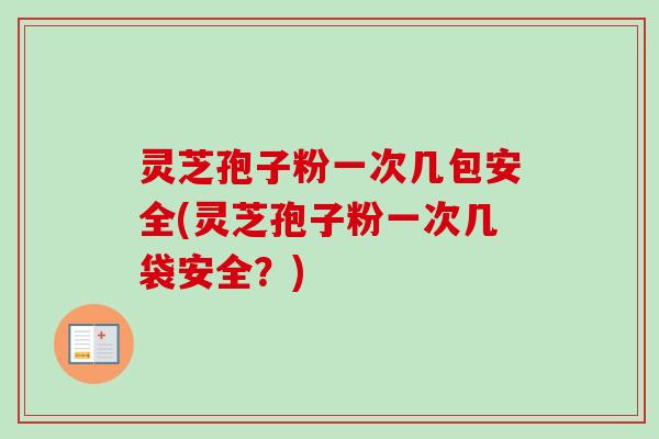 灵芝孢子粉一次几包安全(灵芝孢子粉一次几袋安全?) 灵芝孢子粉一次几包安全(灵芝孢子粉一次几袋安全?)