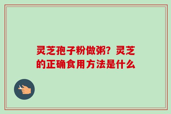灵芝孢子粉做粥?灵芝的正确食用方法是什么 灵芝孢子粉做粥?灵芝的正确食用方法是什么