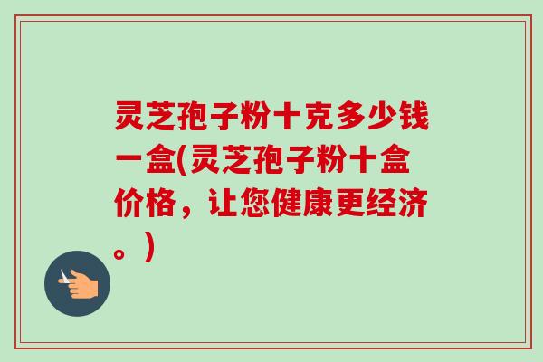 灵芝孢子粉十克多少钱一盒(灵芝孢子粉十盒价格,让您健康更经济。) 灵芝孢子粉十克多少钱一盒(灵芝孢子粉十盒价格,让您健康更经济。)