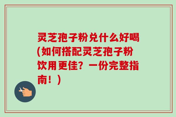 灵芝孢子粉兑什么好喝(如何搭配灵芝孢子粉饮用更佳？一份完整指南！)