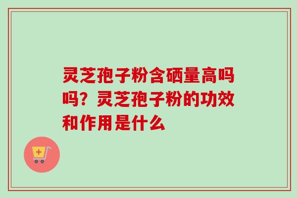 灵芝孢子粉含硒量高吗吗?灵芝孢子粉的功效和作用是什么 灵芝孢子粉含硒量高吗吗?灵芝孢子粉的功效和作用是什么