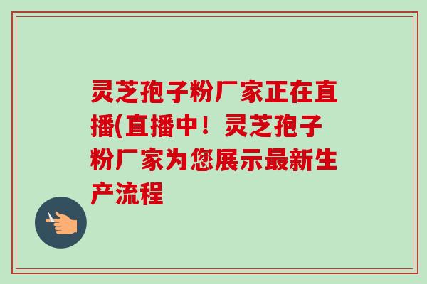 灵芝孢子粉厂家正在直播(直播中！灵芝孢子粉厂家为您展示新生产流程