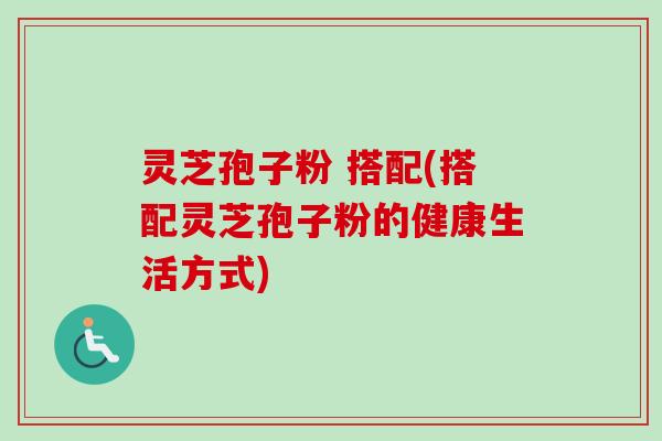 灵芝孢子粉 搭配(搭配灵芝孢子粉的健康生活方式) 灵芝孢子粉 搭配(搭配灵芝孢子粉的健康生活方式)