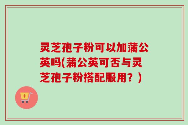 灵芝孢子粉可以加蒲公英吗(蒲公英可否与灵芝孢子粉搭配服用?) 灵芝孢子粉可以加蒲公英吗(蒲公英可否与灵芝孢子粉搭配服用?)