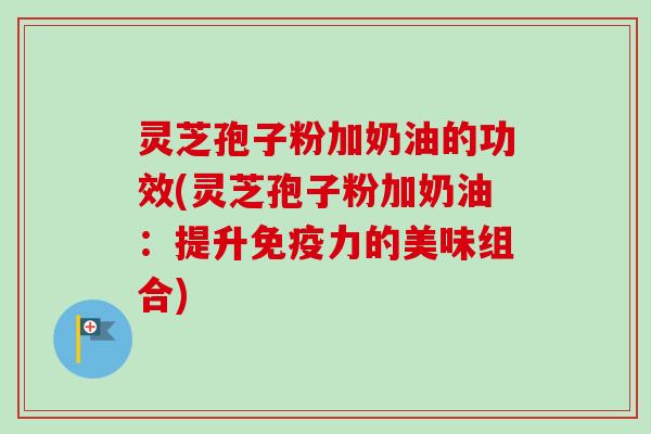 灵芝孢子粉加奶油的功效(灵芝孢子粉加奶油:提升免疫力的美味组合) 灵芝孢子粉加奶油的功效(灵芝孢子粉加奶油:提升免疫力的美味组合)