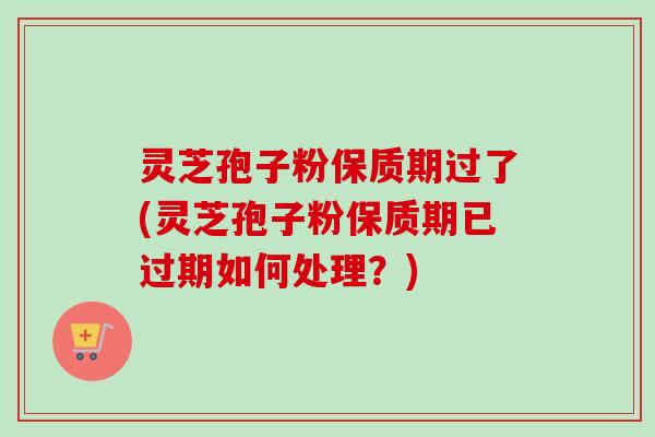 灵芝孢子粉保质期过了(灵芝孢子粉保质期已过期如何处理？)