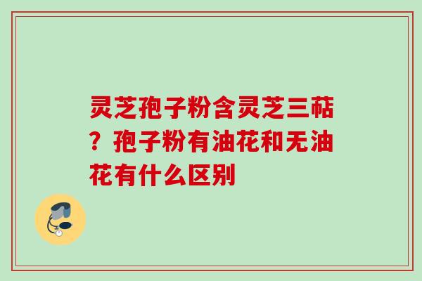 灵芝孢子粉含灵芝三萜?孢子粉有油花和无油花有什么区别 灵芝孢子粉含灵芝三萜?孢子粉有油花和无油花有什么区别