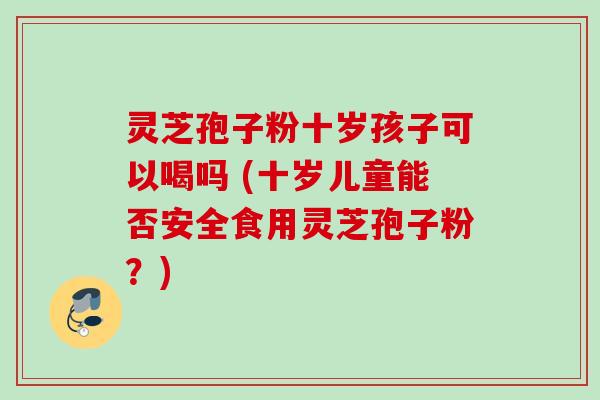 灵芝孢子粉十岁孩子可以喝吗 (十岁儿童能否安全食用灵芝孢子粉？)