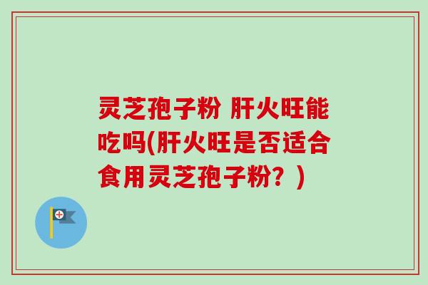 灵芝孢子粉 火旺能吃吗(火旺是否适合食用灵芝孢子粉?) 灵芝孢子粉 火旺能吃吗(火旺是否适合食用灵芝孢子粉?)