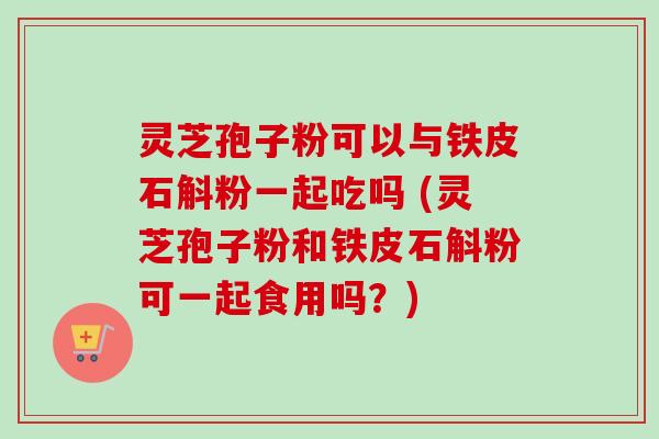 灵芝孢子粉可以与铁皮石斛粉一起吃吗 (灵芝孢子粉和铁皮石斛粉可一起食用吗?) 灵芝孢子粉可以与铁皮石斛粉一起吃吗 (灵芝孢子粉和铁皮石斛粉可一起食用吗?)