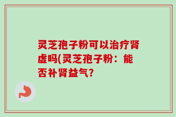 灵芝孢子粉可以虚吗(灵芝孢子粉:能否补益气? 灵芝孢子粉可以虚吗(灵芝孢子粉:能否补益气?