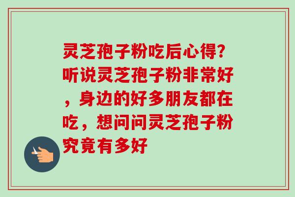 灵芝孢子粉吃后心得？听说灵芝孢子粉非常好，身边的好多朋友都在吃，想问问灵芝孢子粉究竟有多好