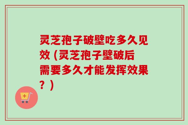 灵芝孢子破壁吃多久见效 (灵芝孢子壁破后需要多久才能发挥效果?) 灵芝孢子破壁吃多久见效 (灵芝孢子壁破后需要多久才能发挥效果?)