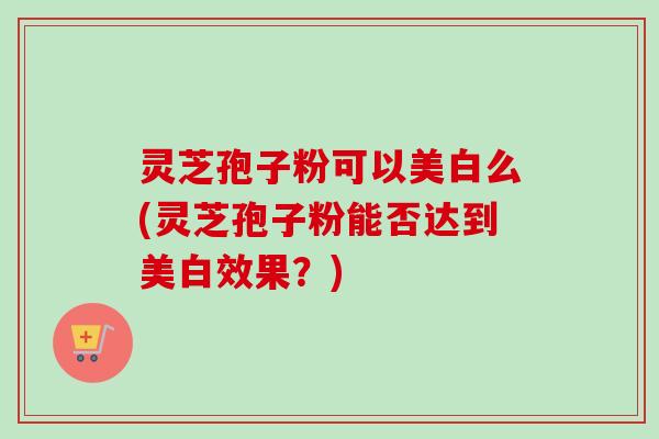 灵芝孢子粉可以美白么(灵芝孢子粉能否达到美白效果?) 灵芝孢子粉可以美白么(灵芝孢子粉能否达到美白效果?)
